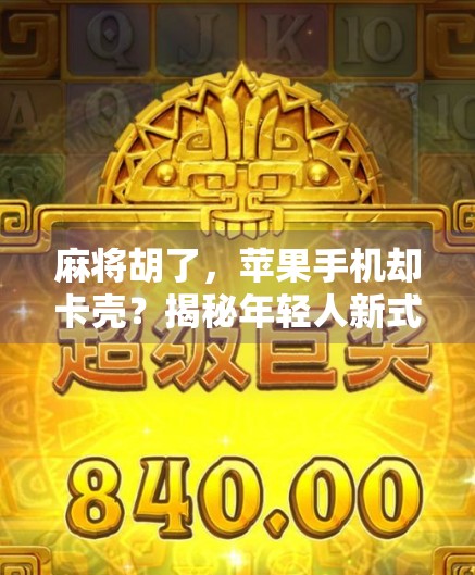 麻将胡了，苹果手机却卡壳？揭秘年轻人新式社交焦虑背后的科技隐喻